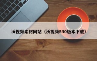 佛山沃视频素材网站（沃视频530版本下载）