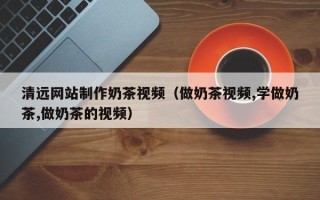 佛山清远网站制作奶茶视频（做奶茶视频,学做奶茶,做奶茶的视频）
