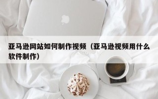 佛山亚马逊网站如何制作视频（亚马逊视频用什么软件制作）