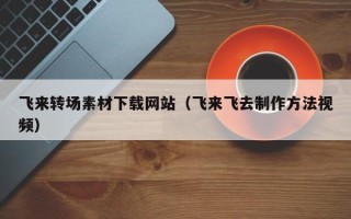 佛山飞来转场素材下载网站（飞来飞去制作方法视频）