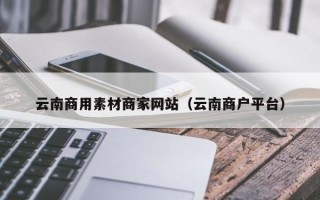 佛山云南商用素材商家网站（云南商户平台）